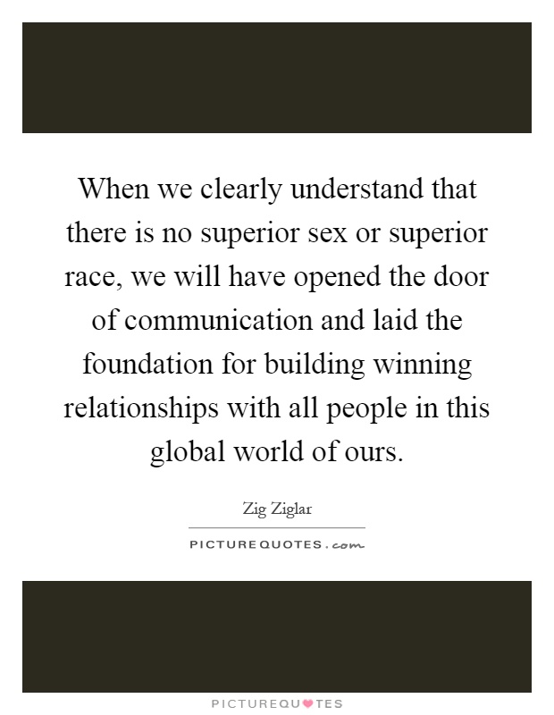 When we clearly understand that there is no superior sex or superior race, we will have opened the door of communication and laid the foundation for building winning relationships with all people in this global world of ours Picture Quote #1