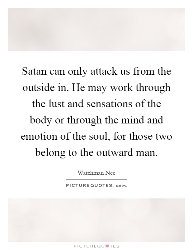Satan can only attack us from the outside in. He may work through the lust and sensations of the body or through the mind and emotion of the soul, for those two belong to the outward man Picture Quote #1