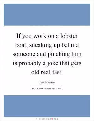 If you work on a lobster boat, sneaking up behind someone and pinching him is probably a joke that gets old real fast Picture Quote #1