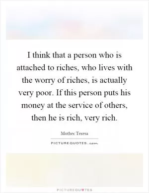 I think that a person who is attached to riches, who lives with the worry of riches, is actually very poor. If this person puts his money at the service of others, then he is rich, very rich Picture Quote #1