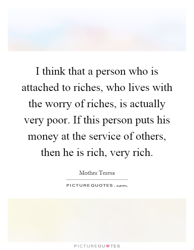 I think that a person who is attached to riches, who lives with the worry of riches, is actually very poor. If this person puts his money at the service of others, then he is rich, very rich Picture Quote #1