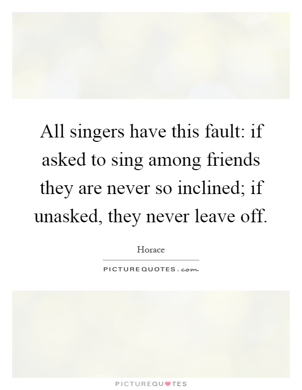 All singers have this fault: if asked to sing among friends they are never so inclined; if unasked, they never leave off Picture Quote #1