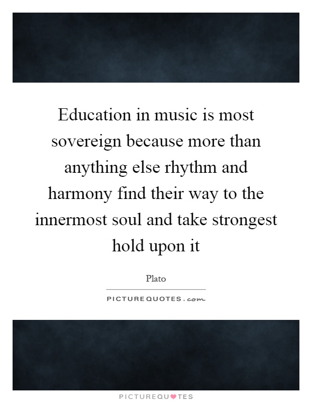 Education in music is most sovereign because more than anything else rhythm and harmony find their way to the innermost soul and take strongest hold upon it Picture Quote #1
