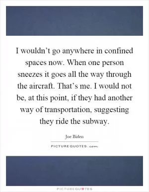 I wouldn’t go anywhere in confined spaces now. When one person sneezes it goes all the way through the aircraft. That’s me. I would not be, at this point, if they had another way of transportation, suggesting they ride the subway Picture Quote #1