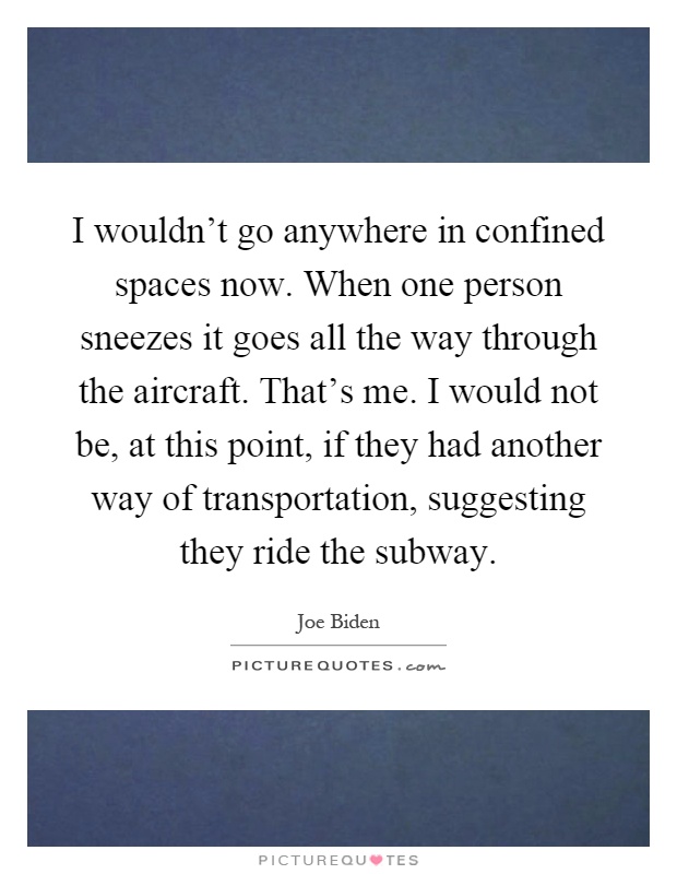I wouldn't go anywhere in confined spaces now. When one person sneezes it goes all the way through the aircraft. That's me. I would not be, at this point, if they had another way of transportation, suggesting they ride the subway Picture Quote #1