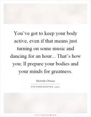 You’ve got to keep your body active, even if that means just turning on some music and dancing for an hour... That’s how you; ll prepare your bodies and your minds for greatness Picture Quote #1