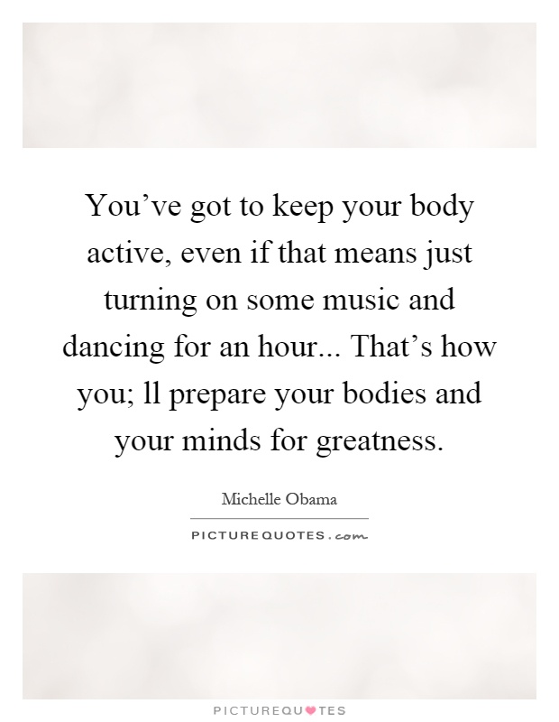 You've got to keep your body active, even if that means just turning on some music and dancing for an hour... That's how you; ll prepare your bodies and your minds for greatness Picture Quote #1