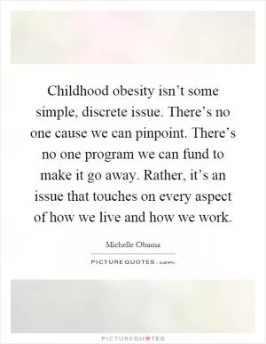 Childhood obesity isn’t some simple, discrete issue. There’s no one cause we can pinpoint. There’s no one program we can fund to make it go away. Rather, it’s an issue that touches on every aspect of how we live and how we work Picture Quote #1