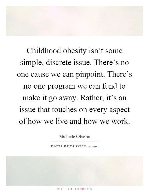 Childhood obesity isn't some simple, discrete issue. There's no one cause we can pinpoint. There's no one program we can fund to make it go away. Rather, it's an issue that touches on every aspect of how we live and how we work Picture Quote #1