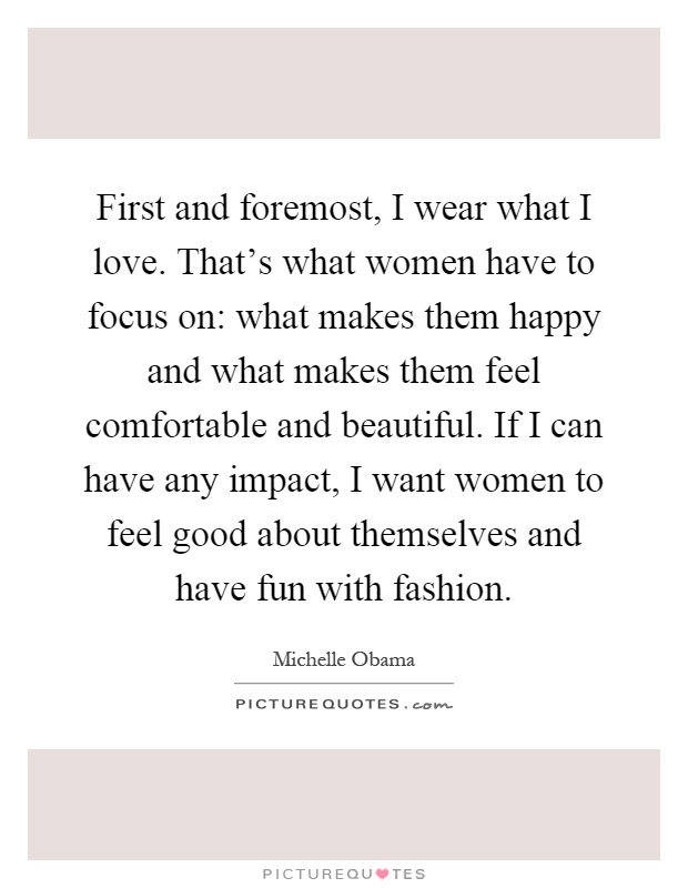 First and foremost, I wear what I love. That's what women have to focus on: what makes them happy and what makes them feel comfortable and beautiful. If I can have any impact, I want women to feel good about themselves and have fun with fashion Picture Quote #1
