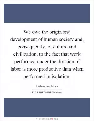 We owe the origin and development of human society and, consequently, of culture and civilization, to the fact that work performed under the division of labor is more productive than when performed in isolation Picture Quote #1