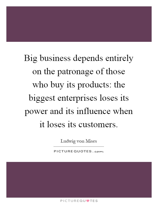 Big business depends entirely on the patronage of those who buy its products: the biggest enterprises loses its power and its influence when it loses its customers Picture Quote #1