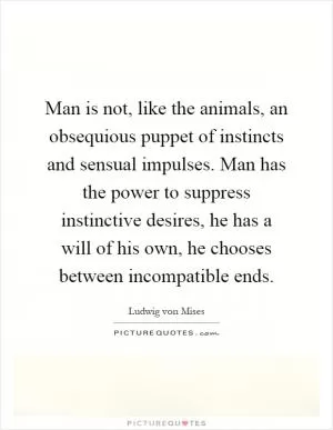 Man is not, like the animals, an obsequious puppet of instincts and sensual impulses. Man has the power to suppress instinctive desires, he has a will of his own, he chooses between incompatible ends Picture Quote #1