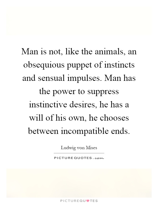 Man is not, like the animals, an obsequious puppet of instincts and sensual impulses. Man has the power to suppress instinctive desires, he has a will of his own, he chooses between incompatible ends Picture Quote #1