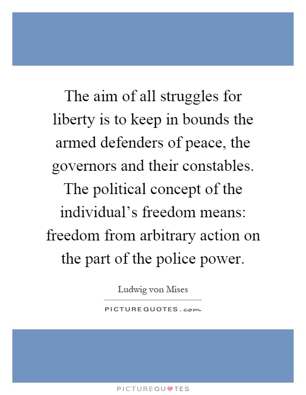 The aim of all struggles for liberty is to keep in bounds the armed defenders of peace, the governors and their constables. The political concept of the individual's freedom means: freedom from arbitrary action on the part of the police power Picture Quote #1