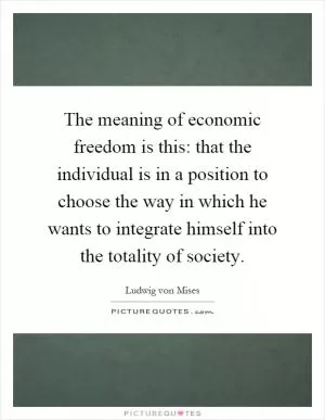 The meaning of economic freedom is this: that the individual is in a position to choose the way in which he wants to integrate himself into the totality of society Picture Quote #1