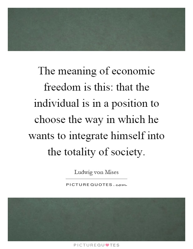The meaning of economic freedom is this: that the individual is in a position to choose the way in which he wants to integrate himself into the totality of society Picture Quote #1
