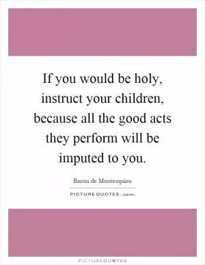If you would be holy, instruct your children, because all the good acts they perform will be imputed to you Picture Quote #1