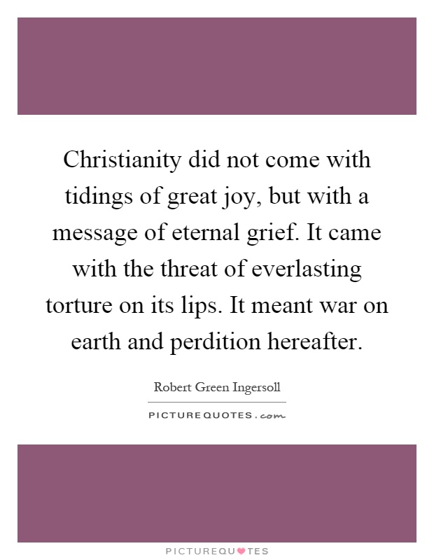 Christianity did not come with tidings of great joy, but with a message of eternal grief. It came with the threat of everlasting torture on its lips. It meant war on earth and perdition hereafter Picture Quote #1