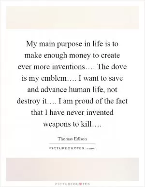 My main purpose in life is to make enough money to create ever more inventions…. The dove is my emblem…. I want to save and advance human life, not destroy it…. I am proud of the fact that I have never invented weapons to kill… Picture Quote #1