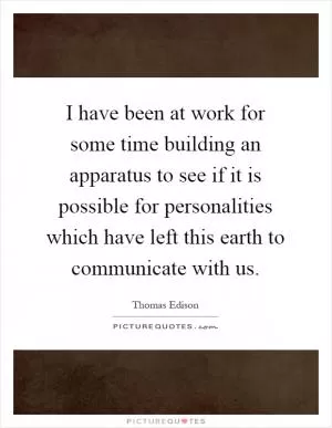 I have been at work for some time building an apparatus to see if it is possible for personalities which have left this earth to communicate with us Picture Quote #1
