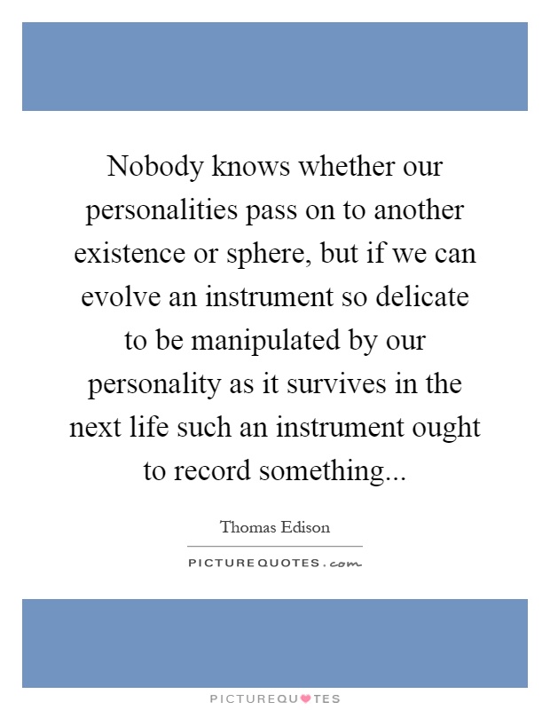 Nobody knows whether our personalities pass on to another existence or sphere, but if we can evolve an instrument so delicate to be manipulated by our personality as it survives in the next life such an instrument ought to record something Picture Quote #1
