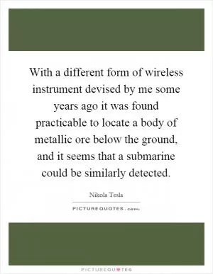 With a different form of wireless instrument devised by me some years ago it was found practicable to locate a body of metallic ore below the ground, and it seems that a submarine could be similarly detected Picture Quote #1