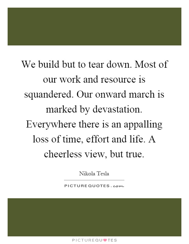 We build but to tear down. Most of our work and resource is squandered. Our onward march is marked by devastation. Everywhere there is an appalling loss of time, effort and life. A cheerless view, but true Picture Quote #1