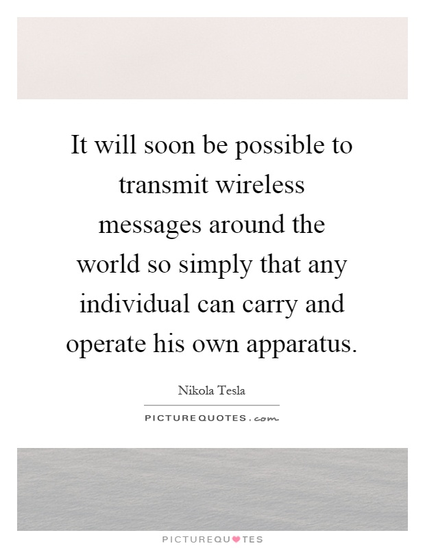 It will soon be possible to transmit wireless messages around the world so simply that any individual can carry and operate his own apparatus Picture Quote #1