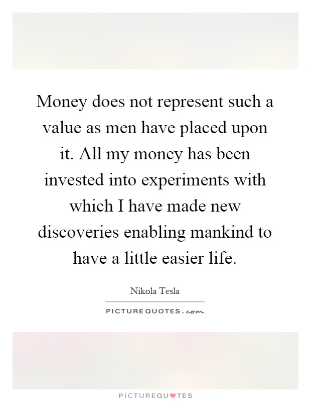 Money does not represent such a value as men have placed upon it. All my money has been invested into experiments with which I have made new discoveries enabling mankind to have a little easier life Picture Quote #1