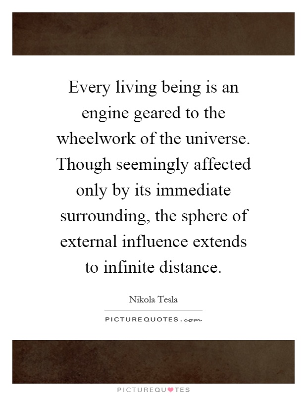 Every living being is an engine geared to the wheelwork of the universe. Though seemingly affected only by its immediate surrounding, the sphere of external influence extends to infinite distance Picture Quote #1