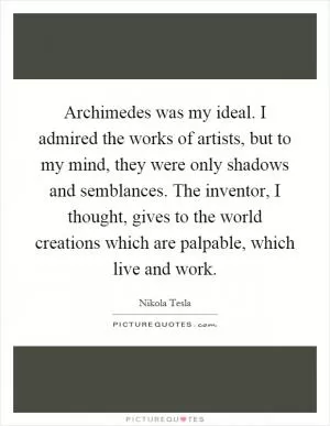 Archimedes was my ideal. I admired the works of artists, but to my mind, they were only shadows and semblances. The inventor, I thought, gives to the world creations which are palpable, which live and work Picture Quote #1