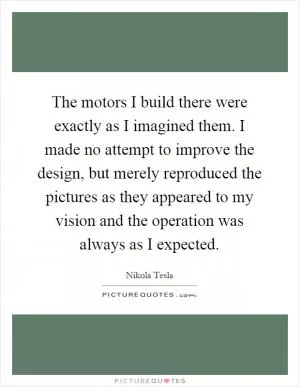 The motors I build there were exactly as I imagined them. I made no attempt to improve the design, but merely reproduced the pictures as they appeared to my vision and the operation was always as I expected Picture Quote #1