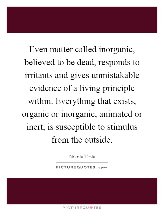 Even matter called inorganic, believed to be dead, responds to irritants and gives unmistakable evidence of a living principle within. Everything that exists, organic or inorganic, animated or inert, is susceptible to stimulus from the outside Picture Quote #1