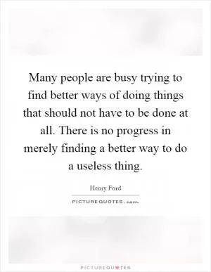 Many people are busy trying to find better ways of doing things that should not have to be done at all. There is no progress in merely finding a better way to do a useless thing Picture Quote #1