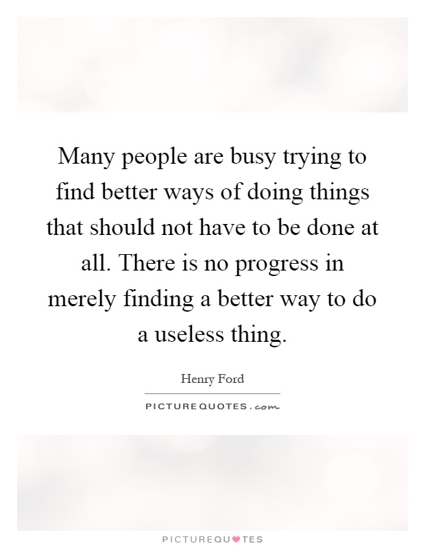 Many people are busy trying to find better ways of doing things that should not have to be done at all. There is no progress in merely finding a better way to do a useless thing Picture Quote #1