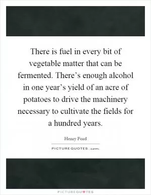 There is fuel in every bit of vegetable matter that can be fermented. There’s enough alcohol in one year’s yield of an acre of potatoes to drive the machinery necessary to cultivate the fields for a hundred years Picture Quote #1