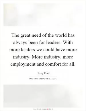 The great need of the world has always been for leaders. With more leaders we could have more industry. More industry, more employment and comfort for all Picture Quote #1