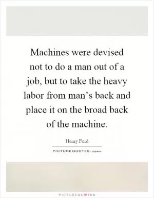 Machines were devised not to do a man out of a job, but to take the heavy labor from man’s back and place it on the broad back of the machine Picture Quote #1