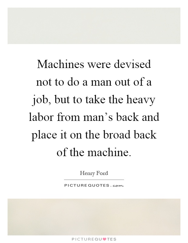 Machines were devised not to do a man out of a job, but to take the heavy labor from man's back and place it on the broad back of the machine Picture Quote #1