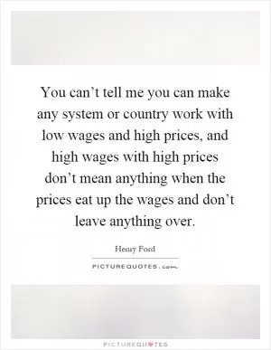 You can’t tell me you can make any system or country work with low wages and high prices, and high wages with high prices don’t mean anything when the prices eat up the wages and don’t leave anything over Picture Quote #1