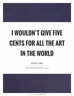 I wouldn’t give five cents for all the art in the world Picture Quote #1