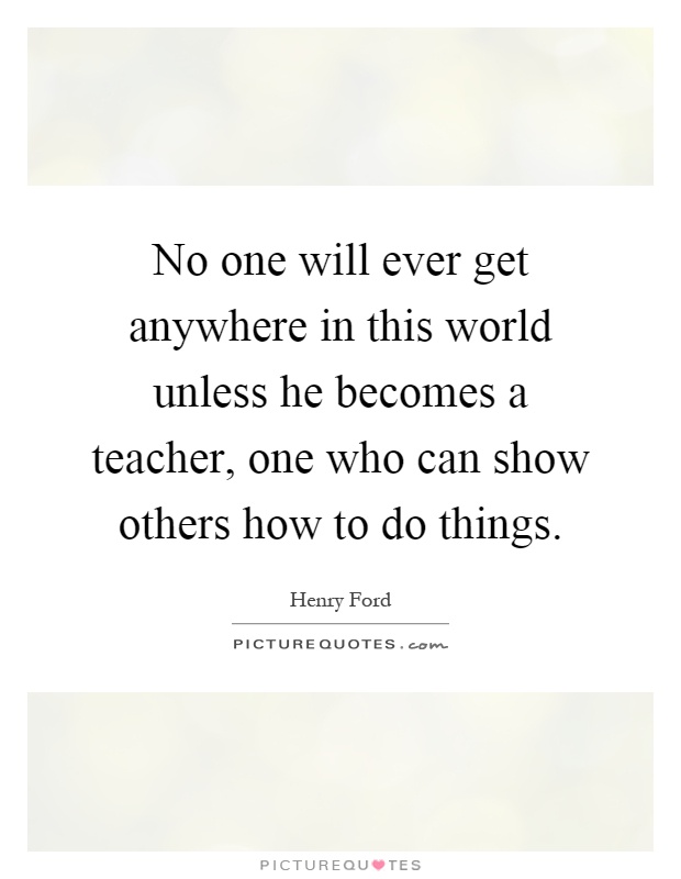 No one will ever get anywhere in this world unless he becomes a teacher, one who can show others how to do things Picture Quote #1