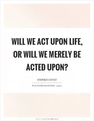 Will we act upon life, or will we merely be acted upon? Picture Quote #1