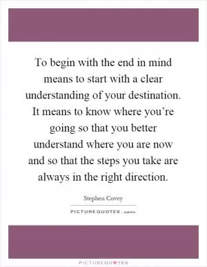 To begin with the end in mind means to start with a clear understanding of your destination. It means to know where you’re going so that you better understand where you are now and so that the steps you take are always in the right direction Picture Quote #1