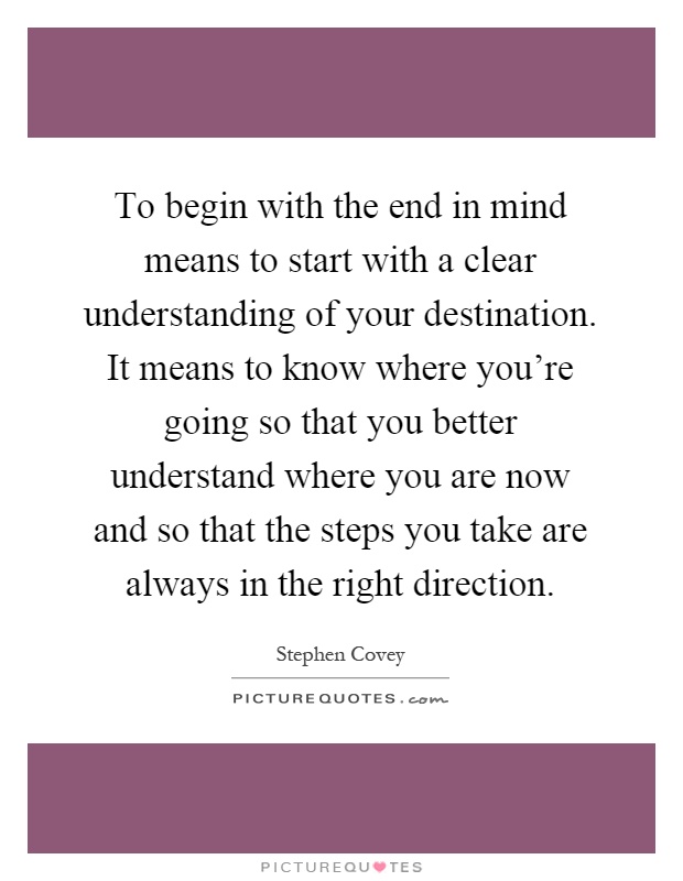To begin with the end in mind means to start with a clear understanding of your destination. It means to know where you're going so that you better understand where you are now and so that the steps you take are always in the right direction Picture Quote #1