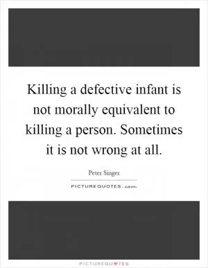 Killing a defective infant is not morally equivalent to killing a person. Sometimes it is not wrong at all Picture Quote #1