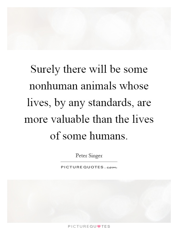 Surely there will be some nonhuman animals whose lives, by any standards, are more valuable than the lives of some humans Picture Quote #1