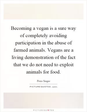 Becoming a vegan is a sure way of completely avoiding participation in the abuse of farmed animals. Vegans are a living demonstration of the fact that we do not need to exploit animals for food Picture Quote #1