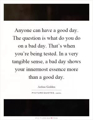 Anyone can have a good day. The question is what do you do on a bad day. That’s when you’re being tested. In a very tangible sense, a bad day shows your innermost essence more than a good day Picture Quote #1